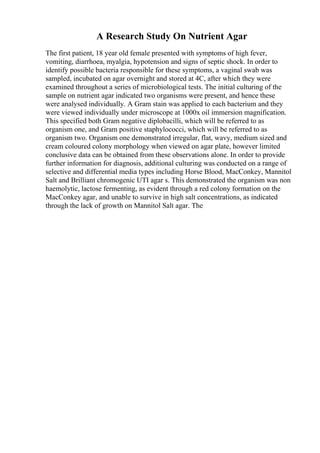 A Research Study On Nutrient Agar
The first patient, 18 year old female presented with symptoms of high fever,
vomiting, diarrhoea, myalgia, hypotension and signs of septic shock. In order to
identify possible bacteria responsible for these symptoms, a vaginal swab was
sampled, incubated on agar overnight and stored at 4C, after which they were
examined throughout a series of microbiological tests. The initial culturing of the
sample on nutrient agar indicated two organisms were present, and hence these
were analysed individually. A Gram stain was applied to each bacterium and they
were viewed individually under microscope at 1000x oil immersion magnification.
This specified both Gram negative diplobacilli, which will be referred to as
organism one, and Gram positive staphylococci, which will be referred to as
organism two. Organism one demonstrated irregular, flat, wavy, medium sized and
cream coloured colony morphology when viewed on agar plate, however limited
conclusive data can be obtained from these observations alone. In order to provide
further information for diagnosis, additional culturing was conducted on a range of
selective and differential media types including Horse Blood, MacConkey, Mannitol
Salt and Brilliant chromogenic UTI agar s. This demonstrated the organism was non
haemolytic, lactose fermenting, as evident through a red colony formation on the
MacConkey agar, and unable to survive in high salt concentrations, as indicated
through the lack of growth on Mannitol Salt agar. The
 