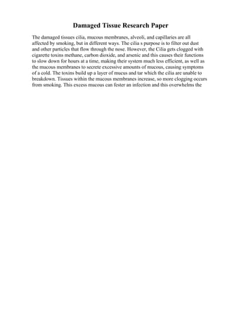 Damaged Tissue Research Paper
The damaged tissues cilia, mucous membranes, alveoli, and capillaries are all
affected by smoking, but in different ways. The cilia s purpose is to filter out dust
and other particles that flow through the nose. However, the Cilia gets clogged with
cigarette toxins methane, carbon dioxide, and arsenic and this causes their functions
to slow down for hours at a time, making their system much less efficient, as well as
the mucous membranes to secrete excessive amounts of mucous, causing symptoms
of a cold. The toxins build up a layer of mucus and tar which the cilia are unable to
breakdown. Tissues within the mucous membranes increase, so more clogging occurs
from smoking. This excess mucous can fester an infection and this overwhelms the
 