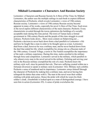 Mikhail Lermontov s Characters And Russian Society
Lermontov s Characters and Russian Society In A Hero of Our Time, by Mikhail
Lermontov, the author uses the multiple settings in each book to express different
characteristics of Pechorin, which reveals Lermontov s views of 19th century
Russian society. Lermontov s views of 19th century Russian society become
apparent in many of his works, especially his novel A Hero of Our Time. Each town
in the novel aspires different characteristics of the main character, Pechorin. Every
characteristic revealed through the towns epitomizes the buildings of a socially
acceptable male during this time period. The town of Taman lacks a formal
government in 19th century Russia and the people of this time struggle to avoid
sickness. Pechorin looks down... Show more content on Helpwriting.net ...
Pechorin s decision to never back down from a duel parallels to Lermontov s life
and how he fought like a man in order to be thought upon as a man. Lermontov
died from a duel, however he was a military man, and he never backed down from
the duel that ended his life, which exemplifies his strong role as a Russian male of
the 19th century. Cossack Village, a town in The Fatalist exemplifies the importance
of the male s military experience. During this time, males enrolled in the military
through force and competition. Lermontov served in the military, which parallels to
why almost every man in the novel served in the military. Enlisting and serving your
role in the Russian military exemplified the role of a man. Pechorin knew the
military style well, since he partook that role. That new suffering created within me a
fortunate diversion to speak in military style (Lermontov 162). Military style exhibits
Pechorin s sense of manhood and its importance. Lermontov arrays himself through
the character of Pechorin by making him a military man, and never having him
relinquish his duties that come with it. The men in the novel wear their soldier
clothing with pride and justice. Hence the pride with which he wears his thick
soldier s cloak...Grushnitski is looked upon as a man of distinguished courage. I have
seen him in action (Lermontov 85). A sense of pride overwhelms the
 