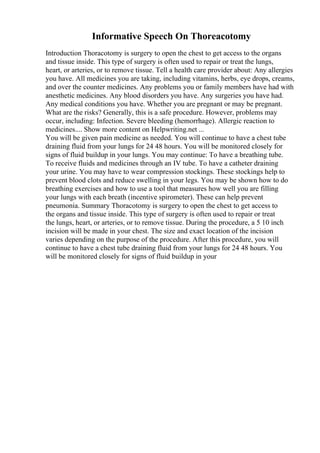 Informative Speech On Thoreacotomy
Introduction Thoracotomy is surgery to open the chest to get access to the organs
and tissue inside. This type of surgery is often used to repair or treat the lungs,
heart, or arteries, or to remove tissue. Tell a health care provider about: Any allergies
you have. All medicines you are taking, including vitamins, herbs, eye drops, creams,
and over the counter medicines. Any problems you or family members have had with
anesthetic medicines. Any blood disorders you have. Any surgeries you have had.
Any medical conditions you have. Whether you are pregnant or may be pregnant.
What are the risks? Generally, this is a safe procedure. However, problems may
occur, including: Infection. Severe bleeding (hemorrhage). Allergic reaction to
medicines.... Show more content on Helpwriting.net ...
You will be given pain medicine as needed. You will continue to have a chest tube
draining fluid from your lungs for 24 48 hours. You will be monitored closely for
signs of fluid buildup in your lungs. You may continue: To have a breathing tube.
To receive fluids and medicines through an IV tube. To have a catheter draining
your urine. You may have to wear compression stockings. These stockings help to
prevent blood clots and reduce swelling in your legs. You may be shown how to do
breathing exercises and how to use a tool that measures how well you are filling
your lungs with each breath (incentive spirometer). These can help prevent
pneumonia. Summary Thoracotomy is surgery to open the chest to get access to
the organs and tissue inside. This type of surgery is often used to repair or treat
the lungs, heart, or arteries, or to remove tissue. During the procedure, a 5 10 inch
incision will be made in your chest. The size and exact location of the incision
varies depending on the purpose of the procedure. After this procedure, you will
continue to have a chest tube draining fluid from your lungs for 24 48 hours. You
will be monitored closely for signs of fluid buildup in your
 