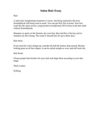 Salon Hair Essay
Hair:
A salon hair straightening treatment or worse, risk being exposed to the toxic
formaldehyde still being used in some: You can get frizz free at home. New kits
work like the salon service, using keratin to temporarily fill in holes in the hair shaft
without formaldehyde.
Shampoo or spritz on the formula, dry your hair, then and this is the key seal in
sleekness by flat ironing. The result is smooth hair for up to thirty days.
Hair Style:
If you need for a hair change up, consider the bob the hottest shop around. Besides
looking great on all face shapes, it can be styled straight or wavy and still look chic.
Hair brush:
Choose proper hair brushes for your style and shape them according to your face
shape.
Thick Lashes:
Nothing
 
