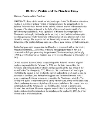 Rhetoric, Paideia and the Phaedrus Essay
Rhetoric, Paideia and the Phaedrus
ABSTRACT: Some of the notorious interpretive puzzles of the Phaedrus arise from
reading it in terms of a static version of mimesis; hence, the concerns about its
apparent failure to enact its own norms and the status of its own self commentaries.
However, if the dialogue is read in the light of the more dynamic model of a
perfectionist paideia that is, Plato s portrayal of Socrates as attempting to woo
Phaedrus to philosophy (with only partial success) is itself a rhetorical attempt to
woo the appropriate reader then many of the puzzles fall into place as part of the
rhetorical strategy. The apparent lack of formal unity arises out of Phaedrus own
deficiencies; the written dialogue turns out ... Show more content on Helpwriting.net
...
Rutherford goes on to propose that the Phaedrus is concerned with a vital choice
Phaedrus must make, ... concerned with love being properly read in part as a
conversation dialogue, presenting the process of Phaedrus turning to philosophy
(1995: p. 248 9); thus we see Socrates as a lover wooing Phaedrus to philosophy. (p.
247)
On this account, Socrates enacts in the dialogue the different varieties of good
madness expounded in the Palinode (p. 262), and the latter exemplifies the
rhetorical and persuasive skills which Socrates requires of the true orator in the
second half of the dialogue (p. 257). However, Socrates himself acknowledges
(265b) that he has not in fact produced a perfect and uniform work such as that he
describes as the ideal , and Rutherford suggests that the same is true of Plato s
achievement (or deliberate underachievement) in the Phaedrus as a whole . This
feature both points to the imperfections of the written word, to the unfinished nature
of this, and every, treatment of philosophic themes, and also to the complex and non
simple natures of the participants . (p. 266) Phaedrus himself is complex and
divided . We recall that Phaedrus response to the Palinode is principally aesthetic, ...
he does not question Socrates about the conclusions he reached (p. 258). So if the
second half as a whole seems to
 