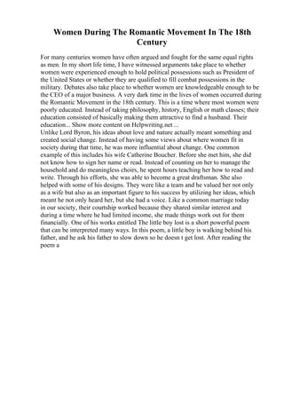 Women During The Romantic Movement In The 18th
Century
For many centuries women have often argued and fought for the same equal rights
as men. In my short life time, I have witnessed arguments take place to whether
women were experienced enough to hold political possessions such as President of
the United States or whether they are qualified to fill combat possessions in the
military. Debates also take place to whether women are knowledgeable enough to be
the CEO of a major business. A very dark time in the lives of women occurred during
the Romantic Movement in the 18th century. This is a time where most women were
poorly educated. Instead of taking philosophy, history, English or math classes; their
education consisted of basically making them attractive to find a husband. Their
education... Show more content on Helpwriting.net ...
Unlike Lord Byron, his ideas about love and nature actually meant something and
created social change. Instead of having some views about where women fit in
society during that time, he was more influential about change. One common
example of this includes his wife Catherine Boucher. Before she met him, she did
not know how to sign her name or read. Instead of counting on her to manage the
household and do meaningless choirs, he spent hours teaching her how to read and
write. Through his efforts, she was able to become a great draftsman. She also
helped with some of his designs. They were like a team and he valued her not only
as a wife but also as an important figure to his success by utilizing her ideas, which
meant he not only heard her, but she had a voice. Like a common marriage today
in our society, their courtship worked because they shared similar interest and
during a time where he had limited income, she made things work out for them
financially. One of his works entitled The little boy lost is a short powerful poem
that can be interpreted many ways. In this poem, a little boy is walking behind his
father, and he ask his father to slow down so he doesn t get lost. After reading the
poem a
 