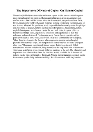 The Importance Of Natural Capital On Human Capital
Natural capital is interconnected with human capital in that human capital depends
upon natural capital for survival. Human capital relies on clean air, groundwater,
surface water, food, soil for crops, minerals from the soil, crops themselves, fuels,
fibers, materials to build with, ocean fisheries, climate control and regulation, and so
much more. Many of the goods and services provided to humans by natural capitalgo
unnoticed and as a result, natural capitalis taken for granted. Additionally, natural
capital also depends upon human capital for survival. Natural capital relies on
human knowledge, skills, experience, education, and capabilities so that it is
enhanced and not destroyed. For instance, rural Dewitt farmers use the soil to
plant crops such as corn, beans, and wheat. They also use the land for baling hay.
When there is a drought, the farmers rely on groundwater that natural capital
provides to water their crops. An inexperienced farmer may do the same crop year
after year. Whereas an experienced farmer knows that to keep the soil full of
nutrients and prevent soil erosion, they must rotate the crop from corn to beans and
vice versa, as different crops provide different nutrients to the soil. The education and
experience that a farmer has about the land and its use, could be the difference of
natural capital being enhanced or destroyed. Natural capital depends on social capital
for resource productivity and sustainability. Social awareness and lifestyles that
 