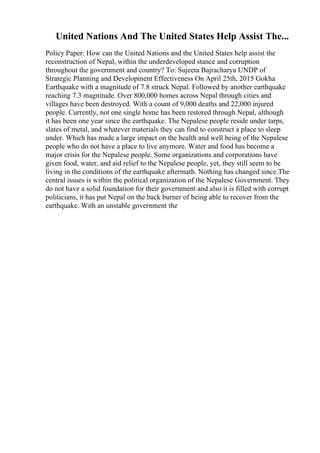 United Nations And The United States Help Assist The...
Policy Paper: How can the United Nations and the United States help assist the
reconstruction of Nepal, within the underdeveloped stance and corruption
throughout the government and country? To: Sujeeta Bajracharya UNDP of
Strategic Planning and Development Effectiveness On April 25th, 2015 Gokha
Earthquake with a magnitude of 7.8 struck Nepal. Followed by another earthquake
reaching 7.3 magnitude. Over 800,000 homes across Nepal through cities and
villages have been destroyed. With a count of 9,000 deaths and 22,000 injured
people. Currently, not one single home has been restored through Nepal, although
it has been one year since the earthquake. The Nepalese people reside under tarps,
slates of metal, and whatever materials they can find to construct a place to sleep
under. Which has made a large impact on the health and well being of the Nepalese
people who do not have a place to live anymore. Water and food has become a
major crisis for the Nepalese people. Some organizations and corporations have
given food, water, and aid relief to the Nepalese people, yet, they still seem to be
living in the conditions of the earthquake aftermath. Nothing has changed since.The
central issues is within the political organization of the Nepalese Government. They
do not have a solid foundation for their government and also it is filled with corrupt
politicians, it has put Nepal on the back burner of being able to recover from the
earthquake. With an unstable government the
 