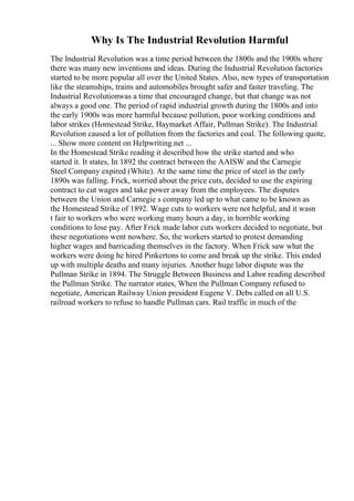 Why Is The Industrial Revolution Harmful
The Industrial Revolution was a time period between the 1800s and the 1900s where
there was many new inventions and ideas. During the Industrial Revolution factories
started to be more popular all over the United States. Also, new types of transportation
like the steamships, trains and automobiles brought safer and faster traveling. The
Industrial Revolutionwas a time that encouraged change, but that change was not
always a good one. The period of rapid industrial growth during the 1800s and into
the early 1900s was more harmful because pollution, poor working conditions and
labor strikes (Homestead Strike, Haymarket Affair, Pullman Strike). The Industrial
Revolution caused a lot of pollution from the factories and coal. The following quote,
... Show more content on Helpwriting.net ...
In the Homestead Strike reading it described how the strike started and who
started it. It states, In 1892 the contract between the AAISW and the Carnegie
Steel Company expired (White). At the same time the price of steel in the early
1890s was falling. Frick, worried about the price cuts, decided to use the expiring
contract to cut wages and take power away from the employees. The disputes
between the Union and Carnegie s company led up to what came to be known as
the Homestead Strike of 1892. Wage cuts to workers were not helpful, and it wasn
t fair to workers who were working many hours a day, in horrible working
conditions to lose pay. After Frick made labor cuts workers decided to negotiate, but
these negotiations went nowhere. So, the workers started to protest demanding
higher wages and barricading themselves in the factory. When Frick saw what the
workers were doing he hired Pinkertons to come and break up the strike. This ended
up with multiple deaths and many injuries. Another huge labor dispute was the
Pullman Strike in 1894. The Struggle Between Business and Labor reading described
the Pullman Strike. The narrator states, When the Pullman Company refused to
negotiate, American Railway Union president Eugene V. Debs called on all U.S.
railroad workers to refuse to handle Pullman cars. Rail traffic in much of the
 