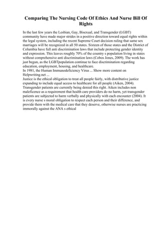Comparing The Nursing Code Of Ethics And Nurse Bill Of
Rights
In the last few years the Lesbian, Gay, Bisexual, and Transgender (LGBT)
community have made major strides in a positive direction toward equal rights within
the legal system, including the recent Supreme Court decision ruling that same sex
marriages will be recognized in all 50 states. Sixteen of those states and the District of
Columbia have full anti discrimination laws that include protecting gender identity
and expression. This leaves roughly 70% of the country s population living in states
without comprehensive anti discrimination laws (Cobos Jones, 2009). The work has
just begun, as the LGBTpopulation continue to face discrimination regarding
education, employment, housing, and healthcare.
In 1981, the Human Immunodeficiency Virus ... Show more content on
Helpwriting.net ...
Justice is the ethical obligation to treat all people fairly, with distributive justice
expanding to include equal access to healthcare for all people (Aiken, 2004).
Transgender patients are currently being denied this right. Aiken includes non
maleficence as a requirement that health care providers do no harm, yet transgender
patients are subjected to harm verbally and physically with each encounter (2004). It
is every nurse s moral obligation to respect each person and their difference, and
provide them with the medical care that they deserve, otherwise nurses are practicing
immorally against the ANA s ethical
 