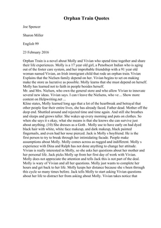 Orphan Train Quotes
Joe Spencer
Sharon Miller
English 99
23 February 2016
Orphan Train is a novel about Molly and Vivian who spend time together and share
their life experiences. Molly is a 17 year old girl, a Penobscot Indian who is aging
out of the foster care system, and her improbable friendship with a 91 year old
woman named Vivian, an Irish immigrant child that rode an orphan train. Vivian
Explains that the Nielsen family depend on her. Vivian begins to set on making
make the store as lucrative as possible. Molly learns that she must depend on herself.
Molly has learned not to faith in people besides herself.
Mr. and Mrs. Nielsen, who own the general store and who allow Vivian to innovate
several new ideas. Vivian says. I can t leave the Nielsens, who ve ... Show more
content on Helpwriting.net ...
Kline states, Molly learned long ago that a lot of the heartbreak and betrayal that
other people fear their entire lives, she has already faced. Father dead. Mother off the
deep end. Shuttled around and rejected time and time again. And still she breathes
and sleeps and grows taller. She wakes up every morning and puts on clothes. So
when she says it s okay, what she means is that she knows she can survive just
about anything. (10) She dresses as a Goth . Molly use to have early on had dyed
black hair with white, white face makeup, and dark makeup, black painted
fingernails, and even had her nose pierced. Jack is Molly s boyfriend. He is the
first person to try to break through her intimidating facade. People make
assumptions about Molly. Molly comes across as rugged and indifferent. Molly s
experience with Dina and Ralph has not done anything to change her attitude.
Vivian is really interested in Molly, so she asks her questions about her mother and
her personal life. Jack picks Molly up from her first day of work with Vivian.
Molly does not appreciate the attention and tells Jack this is not part of the deal.
Molly is wary of Vivian and all her questions. Molly just wants to complete her
hours and get back to her life. Molly keeps her distance because she s been through
this cycle so many times before. Jack tells Molly to start asking Vivian questions
about her life to distract her from asking about Molly. Vivian takes notice that
 