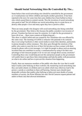 Should Social Networking Sites Be Controlled By The...
Some believe that social networking sites should be controlled by the government
as it would protect our fellow children and maybe another generation. It has been
reported in the news for some time that some children have been bullied on these
sites which caused them to commit suicide. Was the invention of social networking
sites good or bad? Not all children use social networking sites to create havoc or
destroy other people s lives and many agree they have a positive effect.
There are many people who disagree with social networking sites being controlled
by the government. They believe this because the public considers it an invasion of
privacy. Freedom has been an issue for centuries. Is it right for the government to
know all of our ... Show more content on Helpwriting.net ...
This show is called Catfish and was created by Nev Schulman who was affected by
this same issue. The meaning of Catfish is someone who pretends to be someone
they re not using Facebook or other social media to create false identities, particularly
to pursue deceptive online romances. This show goes through the emotions of the
public who wants to meet the love of their life but does not have contact with them
except by phone calls or text messages. Is it right for people to abuse such an amazing
invention that can contribute to society s communication by using it for their own
advantage to hurt innocent people or do we not care enough about society emotions?
Controlling these sites would help prevent this and protect people as the government
will enable them to spot these false relationships and help the public with precautions
on what to do online and how to prevent this situation from happening.
Finally, there are numerous members of the public who share the view that it would
help to tackle cyber bullying on these websites. By monitoring social networking sites
they can tackle attacks on children and even adults which may otherwise lead to the
person s suicide or contribute to them self harming. Internet users should reject
despicable websites that enable cyber bullying to help avert more deaths of young
members of society, the Prime Minister has said. David Cameron request parents and
adults to block sites that allowed intimidators
 