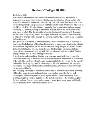 Review Of Twilight Of Mills
Twilight of Mills
Post the strike the land on which the mills stood became prized possessions to
acquire, where space was a concern. It only drew the attention of one and all who
wanted to show their power and claim the city. The mill lands thus became like the
land in the game of Monopoly. Today and the years to come, Mumbai will be seen as
the Monopoly City. The elite classes especially, find it prestigious to have property
in the city. As of today having an apartment or even land in the city is considered
as a status symbol. The day is not far when the heritage of Mumbai will disappear
and be replaced by luxury spaces developed and under the control of the elite class.
If one drives or even walks through the Girangaon area, the ... Show more content on
Helpwriting.net ...
The growth is in the form of appurtenant and service industry which is expected to
lead to the Globalization of Bombay. Currently, it is unnecessary to pinpoint what or
who has been responsible for the decline of the industry. In spite of the fact that the
competition today has become more stronger due to aspects such as cost of raw
materials and transportation along with fuel, taxation and policies. And all this has
been post the Strike in terms of the powerlooms.
It needs to be understood that this is a case observed worldwide, but even so the
conditions especially in Mumbai are different as compared to the ones in Manchester
or Lowell. The existence of such a vast market needs to be the reason for the industry
to flourish. Knowing very well all these aspects the mill owners and the state are
thoroughly convinced that the only source for earning enormous profits is through
the surplus mill lands.
The changing landscape of Bombay is considered as a shift in the political economy
of Bombay away from the industrial time zone marked by mills, chawls and
chimneys of mills into a post industrial highly service centered economy. Here,
Bombay is seen to serve as a center for the global economy of the country. A place
for international finance, trade and commerce, a new knowledge based and highly
skilled economy more like the movement of the
 