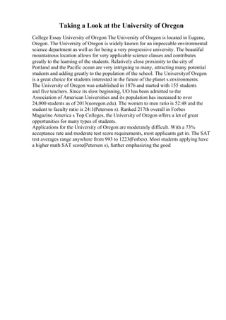 Taking a Look at the University of Oregon
College Essay University of Oregon The University of Oregon is located in Eugene,
Oregon. The University of Oregon is widely known for an impeccable environmental
science department as well as for being a very progressive university. The beautiful
mountainous location allows for very applicable science classes and contributes
greatly to the learning of the students. Relatively close proximity to the city of
Portland and the Pacific ocean are very intriguing to many, attracting many potential
students and adding greatly to the population of the school. The Universityof Oregon
is a great choice for students interested in the future of the planet s environments.
The University of Oregon was established in 1876 and started with 155 students
and five teachers. Since its slow beginning, UO has been admitted to the
Association of American Universities and its population has increased to over
24,000 students as of 2013(uoregon.edu). The women to men ratio is 52:48 and the
student to faculty ratio is 24:1(Peterson s). Ranked 217th overall in Forbes
Magazine America s Top Colleges, the University of Oregon offers a lot of great
opportunities for many types of students.
Applications for the University of Oregon are moderately difficult. With a 73%
acceptance rate and moderate test score requirements, most applicants get in. The SAT
test averages range anywhere from 993 to 1223(Forbes). Most students applying have
a higher math SAT score(Peterson s), further emphasizing the good
 
