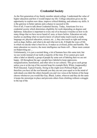Credential Society
As the first generation of my family member attend college. I understand the value of
higher education and how it would impact my life. College education gives me the
opportunity to explore new ideas, improve critical thinking, and enhance my skills. It
is the gateway to better options and a chance to succeed in life.
First of all, I want to talk about Credential Society. Today, Americans live in a
credential society which determines eligibility for work depending on degrees and
diplomas. Education is important to every one of us because it teaches us how to do
many things that we have never heard of, seen, or knew before. Education not only
teaches us anything what we need to know of school today teach (such as math,
language art, physical education, science, etc...), they also teach us right and wrong
such as dugs, bullies, and what to do and what not to do. It bright the ways of life
in which we decide what is best for us. It makes us civilized, polite and humble. The
more education we receive, the more intelligence our brain will ... Show more content
on Helpwriting.net ...
Unfortunately, it is just a societal thing, a lot of humans have this same trait, but
we use words instead of our teeth a majority of the time. If we cannot give each
other a label or identify a group of people by some sort of labeling then we are not
happy. All throughout the age s people have labeled to keep oppression,
marginalization, humiliation, and other alive in our cultures. This gives each group
unless you re at the top of the societal heap for example Rich, White, (supposedly)
Well Educated, Typical Family, Swing to the (right now) Political Right, and
therefore you have all the rest beneath you they are not your equal so in the mind of
individuals you label the others beneath you and vice versa at the bottom of the heap
choose whomever you would like Gay, Black, Latino, whoever and they do the same
it keeps the stereotype in place and prevents others from climbing without a struggle
to the top of the
 