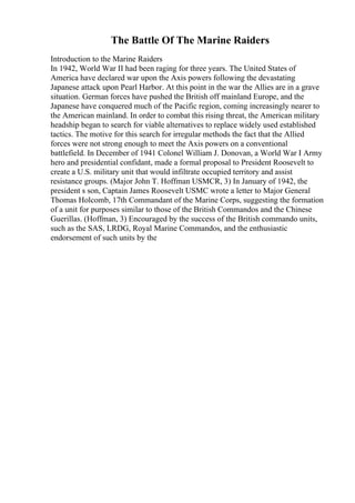 The Battle Of The Marine Raiders
Introduction to the Marine Raiders
In 1942, World War II had been raging for three years. The United States of
America have declared war upon the Axis powers following the devastating
Japanese attack upon Pearl Harbor. At this point in the war the Allies are in a grave
situation. German forces have pushed the British off mainland Europe, and the
Japanese have conquered much of the Pacific region, coming increasingly nearer to
the American mainland. In order to combat this rising threat, the American military
headship began to search for viable alternatives to replace widely used established
tactics. The motive for this search for irregular methods the fact that the Allied
forces were not strong enough to meet the Axis powers on a conventional
battlefield. In December of 1941 Colonel William J. Donovan, a World War I Army
hero and presidential confidant, made a formal proposal to President Roosevelt to
create a U.S. military unit that would infiltrate occupied territory and assist
resistance groups. (Major John T. Hoffman USMCR, 3) In January of 1942, the
president s son, Captain James Roosevelt USMC wrote a letter to Major General
Thomas Holcomb, 17th Commandant of the Marine Corps, suggesting the formation
of a unit for purposes similar to those of the British Commandos and the Chinese
Guerillas. (Hoffman, 3) Encouraged by the success of the British commando units,
such as the SAS, LRDG, Royal Marine Commandos, and the enthusiastic
endorsement of such units by the
 