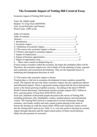 The Economic Impact of Notting Hill Carnival Essay
Economic impact of Notting Hill Carnival
Tutor: Dr. Debbie Sadd
Student: Yu Ting Chen (44459459)
Unit: Event Principles and Practice
Word Count: 2,096 words
Table of Contents
Table of contents.....................................................................................2
Abstract.................................................................................................3
1. Introduction.........................................................................................3
2. Economic impact..................................................................................4
2.1 Definition of economic impact.......................................................4
2.2 The reason why economic impact is chosen....................................4
2.3 Positive and negative economic impacts..........................................6
3. Impact of employment.............................................................................7
4. Impact of business opportunities...............................................................7
5. Impact of opportunity costs.......................................................................8
6. ... Show more content on Helpwriting.net ...
If more money circulates within the economy, the larger the multiplier effect will be .
Therefore, the economic impacts are vital to think of in the planning of state, regional
and community and economical development. They are the important factors in
marketing and management decisions as well.
2.2 The reason why economic impact is chosen
Tourism plays a vital role in economic development in most countries around the
world. The industry has not only direct economic impact, but also significant indirect
and influential impacts. There is agreement among experts that the travel and tourism
sector is the fastest growing of global economy. According to the latest UNWTO
World Tourism Barometer, international tourism receipts surpass US$ 1 trillion in
2011, growing about 3.8%up from 2010 (WTO, 2012).
Each year, hundreds of thousands people descend on the streets of Notting Hill,
including performers, DJs, bandleaders, traders, steelpan players and international
visitors. The Notting Hill Carnival is composed of several constituents, through
costumes, steel bands, mobile and static sound systems playing in the street to
honour the freedom to walk the streets (ibid). While more and more visitors crowd
into the Notting Hill Carnival (see Table 1), it s not only useful to develop its societal
impact through education and the improvement policy of better racial harmony
(ibid), but also promote its economic
 