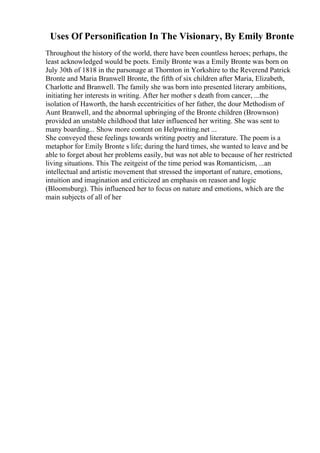 Uses Of Personification In The Visionary, By Emily Bronte
Throughout the history of the world, there have been countless heroes; perhaps, the
least acknowledged would be poets. Emily Bronte was a Emily Bronte was born on
July 30th of 1818 in the parsonage at Thornton in Yorkshire to the Reverend Patrick
Bronte and Maria Branwell Bronte, the fifth of six children after Maria, Elizabeth,
Charlotte and Branwell. The family she was born into presented literary ambitions,
initiating her interests in writing. After her mother s death from cancer, ...the
isolation of Haworth, the harsh eccentricities of her father, the dour Methodism of
Aunt Branwell, and the abnormal upbringing of the Bronte children (Brownson)
provided an unstable childhood that later influenced her writing. She was sent to
many boarding... Show more content on Helpwriting.net ...
She conveyed these feelings towards writing poetry and literature. The poem is a
metaphor for Emily Bronte s life; during the hard times, she wanted to leave and be
able to forget about her problems easily, but was not able to because of her restricted
living situations. This The zeitgeist of the time period was Romanticism, ...an
intellectual and artistic movement that stressed the important of nature, emotions,
intuition and imagination and criticized an emphasis on reason and logic
(Bloomsburg). This influenced her to focus on nature and emotions, which are the
main subjects of all of her
 