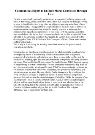 Communities Rights to Enforce Moral Conviction through
Law
Canada: a nation built, politically, on the rights accompanied by being a democratic
state. A democracy, in the simplest of terms, states that a society has the right to vote
in laws, political leaders and bring other social justice issues up to the head of their
political hierarchy. To suggest that a society should not have any right to enforce its
moralconvictions through the law would be morally unsound in a country that
prides itself on equality and democracy. In this essay I will be arguing against the
idea stated above: the notion that a community should not be able to have their laws
reflected in the value and morals of their people. To support this opinion, I will be
drawing points from Wil Waluchow s The Concept of a Moral... Show more content
on Helpwriting.net ...
This is why it is necessary for a society to set laws based on the general moral
convictions they hold.
Communities are based on a general consensus for what is morally sound and what
is completely unjust. If a community of individuals cannot come to a general
agreement of what is right and what is wrong, these is going to be conflict and the
society will, naturally, spilt into smaller communities with people who carry the same
principles. This is called the Disintegration Thesis (Callaghan, 2014). Imagine a group
of people living in a small community. For this community to function, they must all
have the same mentality about specific ideas. If half the community does not want to
eat meat and the other half only wants to eat meat, the group would eventually split
into two separate societies. Because of this, Devlin has come to the conclusion that
every society has the right to implement morals, in both a personal and political
sense, so that each society does not disintegrate (Callaghan, 2014). An example of the
Disintegration Thesis in society is that of Sudan. Again, I will be using the topic of
religion and it s moral implications. Sudan is ruled by Arabic Muslims, but at the
time of it splitting, the in the Southern area of Sudan, the people either followed
Christian beliefs or another religion, but not Arabic Muslims. The religious
differences lead to many moral conflicts and,
 