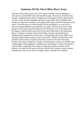 Summary Of The Movie Dirty Harry Essay
The movie Dirty Harry came out in 1971. Harry Callahan, the cop, attempts to
track down a rooftop killer who calls himself Scorpio. If he does not find him fast
enough, a kidnapped girl will die. Callahan goes from phone booth to phone booth
on foot to make sure the kidnapped girl does not get killed. Once Callahan finds
Scorpio, he abuses the murderer s civil rights which ends with him being back on the
streets. The killer gets on a school busfull of kids and hijacks it as soon as he is
released causing Callahan to go after him once again. The bus driver tries to stop
Scorpio, but he pulls a gun on her that he stole from the owner of the liquor store.
He begins to make the kids sing while the bus driver takes him to his destination.
Harry is waiting on Scorpio on top of the bridge. Scorpio started shooting at
Callahan which made the bus driver faint, so Scorpio takes the wheel. Harry starts
chasing Scorpio and they begin to fire at each other. Callahan shot the killer in his
shoulder and was able to stop him and put the revolver to his head. He shoots
Scorpio in the chest, killing him. Scorpio committed many crimes, but Callahan also
violated rights of the perpetrator. Callahan was searching for evidence that Scorpio
used to killthe young black boy, officer, teenage girl, and the swimmer on the
rooftop. He found the rifle used to kill them, but he did it without a search warrant.
Callahan takes this case in front of a judge, and he concludes that Callahan
 