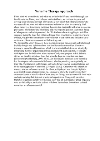 Narrative Therapy Approach
From birth we are told who and what we are to be in life and molded through our
families stories, history and cultures. As individuals, we continue to grow and
develop over time and through life we hit a 2 way street that either questions who
we were told we were and who we want to be based on what we currently think
about ourselves. Sometimes, our inner thoughts don t coincide with what s going on
physically, emotionally and spiritually and you begin to question your inner being
of who you are and what you stand for. We find ourselves struggling to uphold or
suppress living the lives that either no longer fit us or define us. In search of a new
outlook, we gravitate to someone who can listen to our stories and influence us to
write new... Show more content on Helpwriting.net ...
We possess the ability to access these stories about our past, present and future and
include thought and opinions about our families and communities. Narrative
therapy is rooted in self narratives which is when individuals form an identity by
integrating their life experiences into an internalized, evolving story of the self,
which provides the individual with a sense of unity and purpose in life. It is the
stories we develop about our lives that actually shape or constitute our lives
(Goldenberg Goldenberg, 2008, p370). An individual s dominant story normally
has the deepest and most crucial influence, whether positively or negatively, on
their life. The therapist really listens and looks for covered up stories that may aid
in the healing process of the client [(Morgan, 2000)]. A therapist will attempt to
uncover stories and converse with the client to dig deeper and bring to light the
deep rooted issues, characteristics etc., in order to allow the client become fully
aware and come to a realization of what they are facing, how to cope with their issue
and externalizing their internal or external experiences. Along with narrative
therapies is cultural narratives which is a story that an individual or group of people
who are linked by a particular culture tell about themselves. Sometimes cultural
narratives are also constructed
 
