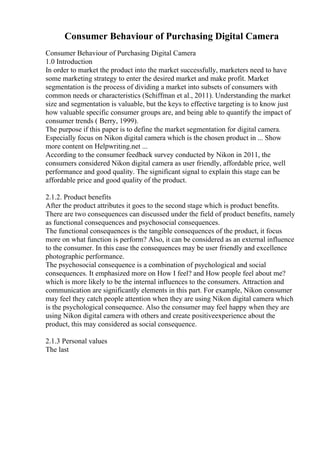 Consumer Behaviour of Purchasing Digital Camera
Consumer Behaviour of Purchasing Digital Camera
1.0 Introduction
In order to market the product into the market successfully, marketers need to have
some marketing strategy to enter the desired market and make profit. Market
segmentation is the process of dividing a market into subsets of consumers with
common needs or characteristics (Schiffman et al., 2011). Understanding the market
size and segmentation is valuable, but the keys to effective targeting is to know just
how valuable specific consumer groups are, and being able to quantify the impact of
consumer trends ( Berry, 1999).
The purpose if this paper is to define the market segmentation for digital camera.
Especially focus on Nikon digital camera which is the chosen product in ... Show
more content on Helpwriting.net ...
According to the consumer feedback survey conducted by Nikon in 2011, the
consumers considered Nikon digital camera as user friendly, affordable price, well
performance and good quality. The significant signal to explain this stage can be
affordable price and good quality of the product.
2.1.2. Product benefits
After the product attributes it goes to the second stage which is product benefits.
There are two consequences can discussed under the field of product benefits, namely
as functional consequences and psychosocial consequences.
The functional consequences is the tangible consequences of the product, it focus
more on what function is perform? Also, it can be considered as an external influence
to the consumer. In this case the consequences may be user friendly and excellence
photographic performance.
The psychosocial consequence is a combination of psychological and social
consequences. It emphasized more on How I feel? and How people feel about me?
which is more likely to be the internal influences to the consumers. Attraction and
communication are significantly elements in this part. For example, Nikon consumer
may feel they catch people attention when they are using Nikon digital camera which
is the psychological consequence. Also the consumer may feel happy when they are
using Nikon digital camera with others and create positiveexperience about the
product, this may considered as social consequence.
2.1.3 Personal values
The last
 