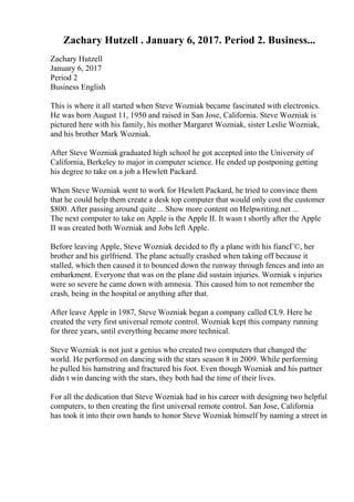 Zachary Hutzell . January 6, 2017. Period 2. Business...
Zachary Hutzell
January 6, 2017
Period 2
Business English
This is where it all started when Steve Wozniak became fascinated with electronics.
He was born August 11, 1950 and raised in San Jose, California. Steve Wozniak is
pictured here with his family, his mother Margaret Wozniak, sister Leslie Wozniak,
and his brother Mark Wozniak.
After Steve Wozniakgraduated high school he got accepted into the University of
California, Berkeley to major in computer science. He ended up postponing getting
his degree to take on a job a Hewlett Packard.
When Steve Wozniak went to work for Hewlett Packard, he tried to convince them
that he could help them create a desk top computer that would only cost the customer
$800. After passing around quite ... Show more content on Helpwriting.net ...
The next computer to take on Apple is the Apple II. It wasn t shortly after the Apple
II was created both Wozniak and Jobs left Apple.
Before leaving Apple, Steve Wozniak decided to fly a plane with his fiancГ©, her
brother and his girlfriend. The plane actually crashed when taking off because it
stalled, which then caused it to bounced down the runway through fences and into an
embarkment. Everyone that was on the plane did sustain injuries. Wozniak s injuries
were so severe he came down with amnesia. This caused him to not remember the
crash, being in the hospital or anything after that.
After leave Apple in 1987, Steve Wozniak began a company called CL9. Here he
created the very first universal remote control. Wozniak kept this company running
for three years, until everything became more technical.
Steve Wozniak is not just a genius who created two computers that changed the
world. He performed on dancing with the stars season 8 in 2009. While performing
he pulled his hamstring and fractured his foot. Even though Wozniak and his partner
didn t win dancing with the stars, they both had the time of their lives.
For all the dedication that Steve Wozniak had in his career with designing two helpful
computers, to then creating the first universal remote control. San Jose, California
has took it into their own hands to honor Steve Wozniak himself by naming a street in
 