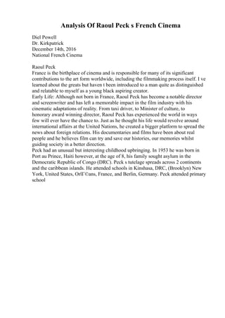 Analysis Of Raoul Peck s French Cinema
Diel Powell
Dr. Kirkpatrick
December 14th, 2016
National French Cinema
Raoul Peck
France is the birthplace of cinema and is responsible for many of its significant
contributions to the art form worldwide, including the filmmaking process itself. I ve
learned about the greats but haven t been introduced to a man quite as distinguished
and relatable to myself as a young black aspiring creator.
Early Life: Although not born in France, Raoul Peck has become a notable director
and screenwriter and has left a memorable impact in the film industry with his
cinematic adaptations of reality. From taxi driver, to Minister of culture, to
honorary award winning director, Raoul Peck has experienced the world in ways
few will ever have the chance to. Just as he thought his life would revolve around
international affairs at the United Nations, he created a bigger platform to spread the
news about foreign relations. His documentaries and films have been about real
people and he believes film can try and save our histories, our memories whilst
guiding society in a better direction.
Peck had an unusual but interesting childhood upbringing. In 1953 he was born in
Port au Prince, Haiti however, at the age of 8, his family sought asylum in the
Democratic Republic of Congo (DRC). Peck s tutelage spreads across 2 continents
and the caribbean islands. He attended schools in Kinshasa, DRC, (Brooklyn) New
York, United States, OrlГ©ans, France, and Berlin, Germany. Peck attended primary
school
 