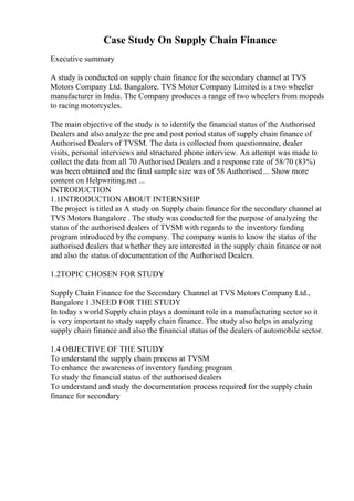 Case Study On Supply Chain Finance
Executive summary
A study is conducted on supply chain finance for the secondary channel at TVS
Motors Company Ltd. Bangalore. TVS Motor Company Limited is a two wheeler
manufacturer in India. The Company produces a range of two wheelers from mopeds
to racing motorcycles.
The main objective of the study is to identify the financial status of the Authorised
Dealers and also analyze the pre and post period status of supply chain finance of
Authorised Dealers of TVSM. The data is collected from questionnaire, dealer
visits, personal interviews and structured phone interview. An attempt was made to
collect the data from all 70 Authorised Dealers and a response rate of 58/70 (83%)
was been obtained and the final sample size was of 58 Authorised ... Show more
content on Helpwriting.net ...
INTRODUCTION
1.1INTRODUCTION ABOUT INTERNSHIP
The project is titled as A study on Supply chain finance for the secondary channel at
TVS Motors Bangalore . The study was conducted for the purpose of analyzing the
status of the authorised dealers of TVSM with regards to the inventory funding
program introduced by the company. The company wants to know the status of the
authorised dealers that whether they are interested in the supply chain finance or not
and also the status of documentation of the Authorised Dealers.
1.2TOPIC CHOSEN FOR STUDY
Supply Chain Finance for the Secondary Channel at TVS Motors Company Ltd.,
Bangalore 1.3NEED FOR THE STUDY
In today s world Supply chain plays a dominant role in a manufacturing sector so it
is very important to study supply chain finance. The study also helps in analyzing
supply chain finance and also the financial status of the dealers of automobile sector.
1.4 OBJECTIVE OF THE STUDY
To understand the supply chain process at TVSM
To enhance the awareness of inventory funding program
To study the financial status of the authorised dealers
To understand and study the documentation process required for the supply chain
finance for secondary
 
