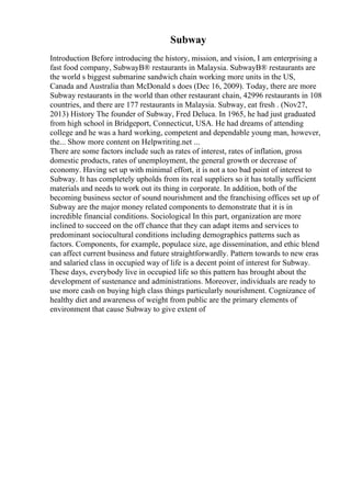 Subway
Introduction Before introducing the history, mission, and vision, I am enterprising a
fast food company, SubwayВ® restaurants in Malaysia. SubwayВ® restaurants are
the world s biggest submarine sandwich chain working more units in the US,
Canada and Australia than McDonald s does (Dec 16, 2009). Today, there are more
Subway restaurants in the world than other restaurant chain, 42996 restaurants in 108
countries, and there are 177 restaurants in Malaysia. Subway, eat fresh . (Nov27,
2013) History The founder of Subway, Fred Deluca. In 1965, he had just graduated
from high school in Bridgeport, Connecticut, USA. He had dreams of attending
college and he was a hard working, competent and dependable young man, however,
the... Show more content on Helpwriting.net ...
There are some factors include such as rates of interest, rates of inflation, gross
domestic products, rates of unemployment, the general growth or decrease of
economy. Having set up with minimal effort, it is not a too bad point of interest to
Subway. It has completely upholds from its real suppliers so it has totally sufficient
materials and needs to work out its thing in corporate. In addition, both of the
becoming business sector of sound nourishment and the franchising offices set up of
Subway are the major money related components to demonstrate that it is in
incredible financial conditions. Sociological In this part, organization are more
inclined to succeed on the off chance that they can adapt items and services to
predominant sociocultural conditions including demographics patterns such as
factors. Components, for example, populace size, age dissemination, and ethic blend
can affect current business and future straightforwardly. Pattern towards to new eras
and salaried class in occupied way of life is a decent point of interest for Subway.
These days, everybody live in occupied life so this pattern has brought about the
development of sustenance and administrations. Moreover, individuals are ready to
use more cash on buying high class things particularly nourishment. Cognizance of
healthy diet and awareness of weight from public are the primary elements of
environment that cause Subway to give extent of
 