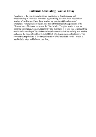 Buddhism Meditating Position Essay
Buddhism, is the practice and spiritual meditating to develop peace and
understanding of the world around us by practicing the three main positions or
mudras of meditation. From these mudras we gain the skill and sense of
awareness. Kindness and wisdom. The first of three meditating positions is the
Dharmachakra Mudra or known as the Gian Mudra. The gian mudra is said to
generate knowledge, wisdom, receptivity and calmness. It is also said to concentrate
on the understanding of the chakra and the dharma wheel of law to help him motion
and count the principles of his Eightfold Path of righteousness on his fingers. The
second mudra positions is the Prayer Mudra or the Namaskara Mudra , which is
used to help align and balance your body
 