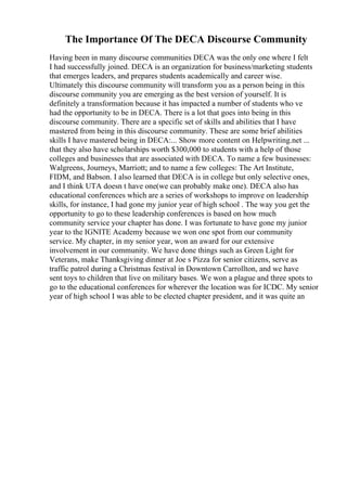 The Importance Of The DECA Discourse Community
Having been in many discourse communities DECA was the only one where I felt
I had successfully joined. DECA is an organization for business/marketing students
that emerges leaders, and prepares students academically and career wise.
Ultimately this discourse community will transform you as a person being in this
discourse community you are emerging as the best version of yourself. It is
definitely a transformation because it has impacted a number of students who ve
had the opportunity to be in DECA. There is a lot that goes into being in this
discourse community. There are a specific set of skills and abilities that I have
mastered from being in this discourse community. These are some brief abilities
skills I have mastered being in DECA:... Show more content on Helpwriting.net ...
that they also have scholarships worth $300,000 to students with a help of those
colleges and businesses that are associated with DECA. To name a few businesses:
Walgreens, Journeys, Marriott; and to name a few colleges: The Art Institute,
FIDM, and Babson. I also learned that DECA is in college but only selective ones,
and I think UTA doesn t have one(we can probably make one). DECA also has
educational conferences which are a series of workshops to improve on leadership
skills, for instance, I had gone my junior year of high school . The way you get the
opportunity to go to these leadership conferences is based on how much
community service your chapter has done. I was fortunate to have gone my junior
year to the IGNITE Academy because we won one spot from our community
service. My chapter, in my senior year, won an award for our extensive
involvement in our community. We have done things such as Green Light for
Veterans, make Thanksgiving dinner at Joe s Pizza for senior citizens, serve as
traffic patrol during a Christmas festival in Downtown Carrollton, and we have
sent toys to children that live on military bases. We won a plague and three spots to
go to the educational conferences for wherever the location was for ICDC. My senior
year of high school I was able to be elected chapter president, and it was quite an
 