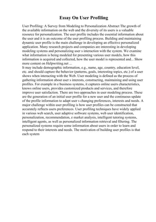 Essay On User Profiling
User Profiling: A Survey from Modeling to Personalization Abstract The growth of
the available information on the web and the diversity of its users is a valuable
resource for personalization. The user profile includes the essential information about
the user and it is an outcome of the user profiling process. Building and maintaining
dynamic user profile is the main challenge in developing an effective personalized
application. Many research projects and companies are interesting in developing
modeling systems and personalizing user s interaction with the system. We examine
what information is being modeled for presenting various user models, how this
information is acquired and collected, how the user model is represented and... Show
more content on Helpwriting.net ...
It may include demographic information, e.g., name, age, country, education level,
etc. and should capture the behavior (patterns, goals, interesting topics, etc.) of a user
shows when interacting with the Web. User modeling is defined as the process of
gathering information about user s interests, constructing, maintaining and using user
profiles. For example in e business systems, it captures online users characteristics,
knows online users, provides customized products and services, and therefore
improve user satisfaction. There are two approaches in user modeling process. These
are the generation of an initial user profile for a new user and the continuous update
of the profile information to adapt user s changing preferences, interests and needs. A
major challenge within user profiling is how user profiles can be constructed that
accurately reflects users preferences. User profiling techniques have widely applied
in various web search, user adaptive software systems, web user identification,
personalization, recommendation, e market analysis, intelligent tutoring systems,
intelligent agents, as well as personalized information retrieval and filtering. The
personalized systems require some information about users in order to learn and
respond to their interests and needs. The motivation of building user profiles is that
each system
 