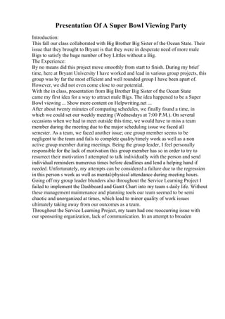 Presentation Of A Super Bowl Viewing Party
Introduction:
This fall our class collaborated with Big Brother Big Sister of the Ocean State. Their
issue that they brought to Bryant is that they were in desperate need of more male
Bigs to satisfy the huge number of boy Littles without a Big.
The Experience:
By no means did this project move smoothly from start to finish. During my brief
time, here at Bryant University I have worked and lead in various group projects, this
group was by far the most efficient and well rounded group I have been apart of.
However, we did not even come close to our potential.
With the in class, presentation from Big Brother Big Sister of the Ocean State
came my first idea for a way to attract male Bigs. The idea happened to be a Super
Bowl viewing ... Show more content on Helpwriting.net ...
After about twenty minutes of comparing schedules, we finally found a time, in
which we could set our weekly meeting (Wednesdays at 7:00 P.M.). On several
occasions when we had to meet outside this time, we would have to miss a team
member during the meeting due to the major scheduling issue we faced all
semester. As a team, we faced another issue; one group member seems to be
negligent to the team and fails to complete quality/timely work as well as a non
active group member during meetings. Being the group leader, I feel personally
responsible for the lack of motivation this group member has so in order to try to
resurrect their motivation I attempted to talk individually with the person and send
individual reminders numerous times before deadlines and lend a helping hand if
needed. Unfortunately, my attempts can be considered a failure due to the regression
in this person s work as well as mental/physical attendance during meeting hours.
Going off my group leader blunders also throughout the Service Learning Project I
failed to implement the Dashboard and Gantt Chart into my team s daily life. Without
these management maintenance and planning tools our team seemed to be semi
chaotic and unorganized at times, which lead to minor quality of work issues
ultimately taking away from our outcomes as a team.
Throughout the Service Learning Project, my team had one reoccurring issue with
our sponsoring organization, lack of communication. In an attempt to broaden
 
