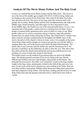 Analysis Of The Movie Monty Python And The Holy Grail
In class, we watched the movie Monty Python and the Holy Grail . This movie is
set in the time of the middle ages (roughly 476 1453). It follows King Arthur and
his knights as they search for the Holy Grail. They look for the Holy Grail after
they are told to by God. The movie at first may seem like nonsense and a silly
parody, but in reality, Monty Python and the Holy Graildemonstrates the truth of the
Middle Ages, feudal hierarchy, and other topics we have discussed in class.
In the Middle Ages, the Church was one of the most powerful forces. It was a very
important part of the people s culture and was a unifying force for them. It gave
people a common belief, protection and a sense of safety in a time of war. Many
people relied on it to receive sacraments and go to heaven, especially peasants
because that was about all they had going for them. The Church and it s matters were
taken seriously and they maintained power throughout the Middle Ages. In the
movie, the power of the church is shown in many scenes. For example, in the scene
where King Arthur and his knights are trying to get into the cave but the rabbit is
stopping them, they call in the priests to give them the Holy Hand Grenade . The
priests take it very seriously and tell Arthur very specific instructions for it. He
activates it and blows up the rabbit they are able to enter the cave. This shows that
they believed that the church and God had the most power and the power to do
anything. In a time of need, they turned to the Church.
The feudal system was the method of government that was used in the Middle
Ages. The feudal pyramid consisted of four levels, King at the top, Church
Official and Nobles/Lords next, then Knights, and peasants at the bottom. The
King had the most power, the nobles were sometimes vassals to the king, knights
fought in the king s army, and peasants worked in the field all day and were very
poor. In one scene of the movie, peasants are seen working in the fields. They are
very dirty and have bad quality clothing which shows how little money and power
they had compared to King Arthur, who had fancy clothing and did not have to work.
King Arthur then asks the peasants who their lord is, which shows how lords or
vassals
 