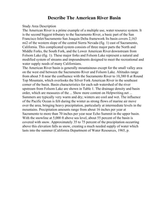 Describe The American River Basin
Study Area Description
The American River is a prime example of a multiple use, water resource system. It
is the second biggest tributary to the Sacramento River, a basic part of the San
Francisco Inlet/Sacramento San Joaquin Delta framework Its basin covers 2,163
mi2 of the western slope of the central Sierra Nevada (fig. 1) east of Sacramento,
California. This complicated system consists of three major parts the North and
Middle Forks, the South Fork, and the Lower American River downstream from
Folsom Lake (fig. 1). These major forks and Folsom Lake represent a natural and
modified system of streams and impoundments designed to meet the recreational and
water supply needs of many Californians.
The American River basin is generally mountainous except for the small valley area
on the west end between the Sacramento River and Folsom Lake. Altitudes range
from about 5 ft near the confluence with the Sacramento River to 10,380 ft at Round
Top Mountain, which overlooks the Silver Fork American River in the southeast
corner of the basin. Basin characteristics for each sub watershed of the river
upstream from Folsom Lake are shown in Table 1. The drainage density and basin
order, which are measures of the ... Show more content on Helpwriting.net ...
Summers are typically very warm and dry; winters are cool and wet. The influence
of the Pacific Ocean is felt during the winter as strong flows of marine air move
over the area, bringing heavy precipitation, particularly at intermediate levels in the
mountains. Precipitation amounts range from about 16 inches per year at
Sacramento to more than 70 inches per year near Echo Summit in the upper basin.
With the snowline at 5,000 ft above sea level, about 55 percent of the basin is
covered with snow. Approximately 35 to 75 percent of the precipitation occurring
above this elevation falls as snow, creating a much needed supply of water which
lasts into the summer (California Department of Water Resources, 1965, p.
 