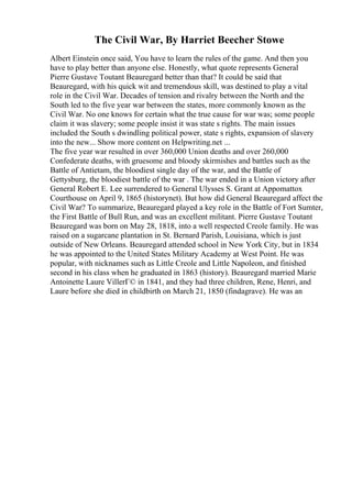 The Civil War, By Harriet Beecher Stowe
Albert Einstein once said, You have to learn the rules of the game. And then you
have to play better than anyone else. Honestly, what quote represents General
Pierre Gustave Toutant Beauregard better than that? It could be said that
Beauregard, with his quick wit and tremendous skill, was destined to play a vital
role in the Civil War. Decades of tension and rivalry between the North and the
South led to the five year war between the states, more commonly known as the
Civil War. No one knows for certain what the true cause for war was; some people
claim it was slavery; some people insist it was state s rights. The main issues
included the South s dwindling political power, state s rights, expansion of slavery
into the new... Show more content on Helpwriting.net ...
The five year war resulted in over 360,000 Union deaths and over 260,000
Confederate deaths, with gruesome and bloody skirmishes and battles such as the
Battle of Antietam, the bloodiest single day of the war, and the Battle of
Gettysburg, the bloodiest battle of the war . The war ended in a Union victory after
General Robert E. Lee surrendered to General Ulysses S. Grant at Appomattox
Courthouse on April 9, 1865 (historynet). But how did General Beauregard affect the
Civil War? To summarize, Beauregard played a key role in the Battle of Fort Sumter,
the First Battle of Bull Run, and was an excellent militant. Pierre Gustave Toutant
Beauregard was born on May 28, 1818, into a well respected Creole family. He was
raised on a sugarcane plantation in St. Bernard Parish, Louisiana, which is just
outside of New Orleans. Beauregard attended school in New York City, but in 1834
he was appointed to the United States Military Academy at West Point. He was
popular, with nicknames such as Little Creole and Little Napoleon, and finished
second in his class when he graduated in 1863 (history). Beauregard married Marie
Antoinette Laure VillerГ© in 1841, and they had three children, Rene, Henri, and
Laure before she died in childbirth on March 21, 1850 (findagrave). He was an
 