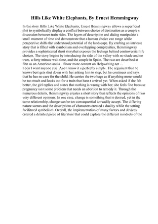 Hills Like White Elephants, By Ernest Hemmingway
In the story Hills Like White Elephants, Ernest Hemmingway allows a superficial
plot to symbolically display a conflict between choice of destination as a couple s
discussion between train rides. The layers of description and dialog manipulate a
small moment of time and demonstrate that a human choice can range while
perspective shifts the understood potential of the landscape. By crafting an intricate
story that is filled with symbolism and overlapping complexities, Hemmingway
provides a sophisticated short storythat exposes the feelings behind controversial life
choices. The story begins by introducing the side of the valley with no shade and no
trees, a forty minute wait time, and the couple in Spain. The two are described at
first as an American and a... Show more content on Helpwriting.net ...
I don t want anyone else. And I know it s perfectly simple. The argument that he
knows best gets shut down with her asking him to stop, but he continues and says
that he has no care for the child. He carries the two bags as if anything more would
be too much and looks out for a train that hasn t arrived yet. When asked if she felt
better, the girl replies and states that nothing is wrong with her; she feels fine because
pregnancy isn t some problem that needs an abortion to remedy it. Through the
numerous details, Hemmingway creates a short story that reflects the opinions of two
very different opinions. In one case, change is something that is desired, yet in the
same relationship, change can be too consequential to readily accept. The differing
nature scenes and the descriptions of characters created a duality while the setting
facilitated symbolism. Overall, the implementation of many factors and devices
created a detailed piece of literature that could explore the different mindsets of the
 