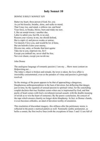 holy Sonnet 10
DONNE S HOLY SONNET XIV
Batter my heart, three person d God; for, you
As yet but knocke, breathe, shine, and seeke to mend;
That I may rise, and stand, o erthrow me, and bend
Your force, to breake, blowe, burn and make me new.
I, like an usurpt towne, t another due,
Labor to admit you, but Oh, to no end,
Reason your viceroy in me, me should defend,
But is captiv d, and proves weake or untrue,
Yet dearely I love you, and would be lov d faine,
But am betroth d unto your enemy,
Divorce me, untie, or breake that knot againe
Take me to you, imprison me, for I
Except you enthrall me, never shall be free,
Nor ever chaste, except you ravish me.
John Donne
The analogous language of romantic passion ( I am my ... Show more content on
Helpwriting.net ...
The tinker s object is broken and remade, the town is taken, the love affair is
irresistibly consummated, even as the paradox of virtue and passion is glowingly
resolved.
So the strategy of the poem appears to be that of approaching a dangerous,
blasphemous anthropomorphism in the heat of devotion, but deflecting that danger,
just in time, by the equation of sensual passion to spiritual virtue; for the concluding
couplet declares that true freedom comes when one is imprisoned by God, and that
purity of heart comes with God s ravishment (sexual assault, with the double meaning
of ravish as to win the heart of someone). By the poem s conclusion, the conceit of
the rape which ensures chastity no longer skirts blasphemy. In fact, in Donne s hands,
it even becomes orthodox, an ideal of devotion worthy of emulation.
This resolution of discordant imagery, this stillness after the petitionary storm, is
reflected in the poem s metrical pattern as well. Nominally iambic pentameter, as
befits a sonnet, the first twelve lines (with the exceptions of lines 3 and 11) are full of
 