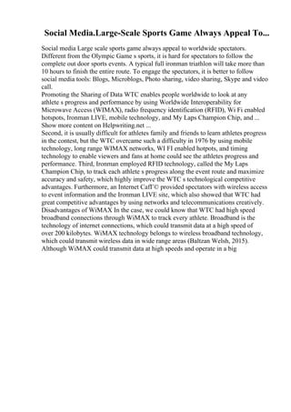 Social Media.Large-Scale Sports Game Always Appeal To...
Social media Large scale sports game always appeal to worldwide spectators.
Different from the Olympic Game s sports, it is hard for spectators to follow the
complete out door sports events. A typical full ironman triathlon will take more than
10 hours to finish the entire route. To engage the spectators, it is better to follow
social media tools: Blogs, Microblogs, Photo sharing, video sharing, Skype and video
call.
Promoting the Sharing of Data WTC enables people worldwide to look at any
athlete s progress and performance by using Worldwide Interoperability for
Microwave Access (WIMAX), radio frequency identification (RFID), Wi Fi enabled
hotspots, Ironman LIVE, mobile technology, and My Laps Champion Chip, and ...
Show more content on Helpwriting.net ...
Second, it is usually difficult for athletes family and friends to learn athletes progress
in the contest, but the WTC overcame such a difficulty in 1976 by using mobile
technology, long range WIMAX networks, WI FI enabled hotpots, and timing
technology to enable viewers and fans at home could see the athletes progress and
performance. Third, Ironman employed RFID technology, called the My Laps
Champion Chip, to track each athlete s progress along the event route and maximize
accuracy and safety, which highly improve the WTC s technological competitive
advantages. Furthermore, an Internet CafГ© provided spectators with wireless access
to event information and the Ironman LIVE site, which also showed that WTC had
great competitive advantages by using networks and telecommunications creatively.
Disadvantages of WiMAX In the case, we could know that WTC had high speed
broadband connections through WiMAX to track every athlete. Broadband is the
technology of internet connections, which could transmit data at a high speed of
over 200 kilobytes. WiMAX technology belongs to wireless broadband technology,
which could transmit wireless data in wide range areas (Baltzan Welsh, 2015).
Although WiMAX could transmit data at high speeds and operate in a big
 