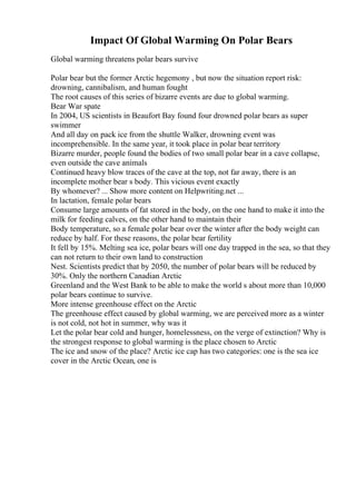 Impact Of Global Warming On Polar Bears
Global warming threatens polar bears survive
Polar bear but the former Arctic hegemony , but now the situation report risk:
drowning, cannibalism, and human fought
The root causes of this series of bizarre events are due to global warming.
Bear War spate
In 2004, US scientists in Beaufort Bay found four drowned polar bears as super
swimmer
And all day on pack ice from the shuttle Walker, drowning event was
incomprehensible. In the same year, it took place in polar bear territory
Bizarre murder, people found the bodies of two small polar bear in a cave collapse,
even outside the cave animals
Continued heavy blow traces of the cave at the top, not far away, there is an
incomplete mother bear s body. This vicious event exactly
By whomever? ... Show more content on Helpwriting.net ...
In lactation, female polar bears
Consume large amounts of fat stored in the body, on the one hand to make it into the
milk for feeding calves, on the other hand to maintain their
Body temperature, so a female polar bear over the winter after the body weight can
reduce by half. For these reasons, the polar bear fertility
It fell by 15%. Melting sea ice, polar bears will one day trapped in the sea, so that they
can not return to their own land to construction
Nest. Scientists predict that by 2050, the number of polar bears will be reduced by
30%. Only the northern Canadian Arctic
Greenland and the West Bank to be able to make the world s about more than 10,000
polar bears continue to survive.
More intense greenhouse effect on the Arctic
The greenhouse effect caused by global warming, we are perceived more as a winter
is not cold, not hot in summer, why was it
Let the polar bear cold and hunger, homelessness, on the verge of extinction? Why is
the strongest response to global warming is the place chosen to Arctic
The ice and snow of the place? Arctic ice cap has two categories: one is the sea ice
cover in the Arctic Ocean, one is
 