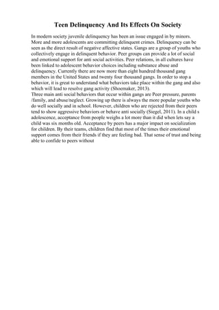 Teen Delinquency And Its Effects On Society
In modern society juvenile delinquency has been an issue engaged in by minors.
More and more adolescents are committing delinquent crimes. Delinquency can be
seen as the direct result of negative affective states. Gangs are a group of youths who
collectively engage in delinquent behavior. Peer groups can provide a lot of social
and emotional support for anti social activities. Peer relations, in all cultures have
been linked to adolescent behavior choices including substance abuse and
delinquency. Currently there are now more than eight hundred thousand gang
members in the United States and twenty four thousand gangs. In order to stop a
behavior, it is great to understand what behaviors take place within the gang and also
which will lead to resolve gang activity (Shoemaker, 2013).
Three main anti social behaviors that occur within gangs are Peer pressure, parents
/family, and abuse/neglect. Growing up there is always the more popular youths who
do well socially and in school. However, children who are rejected from their peers
tend to show aggressive behaviors or behave anti socially (Siegel, 2011). In a child s
adolescence, acceptance from people weighs a lot more than it did when lets say a
child was six months old. Acceptance by peers has a major impact on socialization
for children. By their teams, children find that most of the times their emotional
support comes from their friends if they are feeling bad. That sense of trust and being
able to confide to peers without
 