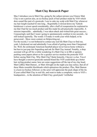 Matt Clay Research Paper
May I introduce you to Matt Clay, going by the subject picture you ll know Matt
Clay is not a person alas, an ice hockey puck of hair product made by VO5 which
does sound like part of a postcode. I use to cake my scalp with Matt Clay whenever
my hair length reached 62 mm long... Regrettably it slowed down my Turkish
hairdresser s scissor speed considerably, after a huff of exasperation he explained to
me that I had far too much product and this made his job practically impossible. A
mission impossible... admittedly, I was taken aback and wished him great success...
I reassuringly said that I wasn t going to spontaneously combust in ten seconds... he
still looked squirrelly. The words: I ll make it worth your while helped, so he
persevered... Show more content on Helpwriting.net ...
For the record, I ve not bothered to contact any real life Matt Clays to find out,
yeah, I chickened out and admittedly I was afraid of getting more than I bargained
for. Well, the archetypal American baseball player never leaves home without a
bat best to just pop into Superdrug and ask for Matt Clay instead. Notably, a shop
assistant will go off for a while wondering if a Matt Clay is in HR or upstairs
pushing some papers about so for a quicker service mention the postcode VO5
before saying Matt Clay. Why Matt Clay? Quite honestly, I haven t a clue. You d
have thought a renown (postcode named) brand like VO5 could think up a better
hair styling product name; here are some suggestions off the top of my clay head;
Matt LeBloc Matt Damon , or Matt Allwight on the night you may notice, that all of
these Matts resemble blockheads which epitomises the product. Plus, Matt Damon
is a keen ice hockey follower; so the actor will appreciate the puck shape of the tin.
If your called Matt Clay in real life, and want to make a complaint, write to VO5 s
headquarters... to the attention of Matt Clay; good puck! 1st2thebar
 