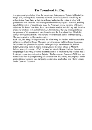 The Townshend Act Dbq
Arrogance and greed often blind the human eye. In the case of Britain, it blinded the
king s eyes, causing chaos within the incipient American colonies and driving the
colonists into furor. Prior to that, the colonies had enjoyed a certain level of self
government ever since the Parliament passed the salutary neglect. However, the king
derailed the system of equality and made the American people pay most of Britain s
debt from the Seven Year War. Soon, the colonies revolted and the king took back his
excessive taxations such as the Stamp Act. Nonetheless, the king once again tested
the patience of his subjects and issued another act, the Townshend Act. This led to
outrage among the colonists. These events led to innocent deaths and the meeting...
Show more content on Helpwriting.net ...
Each side, one being the Loyalists and the other being the Patriots had irreconcilable
differences. After the Boston Massacre, surveillance and tightened security ensued.
To preserve the spirits of the colonist and regain hope, members of the Sons of
Liberty, including Samuel Adams himself, raided the ships attired as Mohawk
Indians, dumped a number of 342 chests of tea into the Boston Harbour. Because the
king renege on asserting laws that bind the colonies in whatsoever, the colonies had a
legitimate reason to revolt against Britain. ( Declaratory Act Document 7) Britain has
not fulfilled their duty in providing the colonies with life, liberty, and property, and in
contrast the government was starting to conform into an absolute one. ( John Locke s
Social Contract Document
 