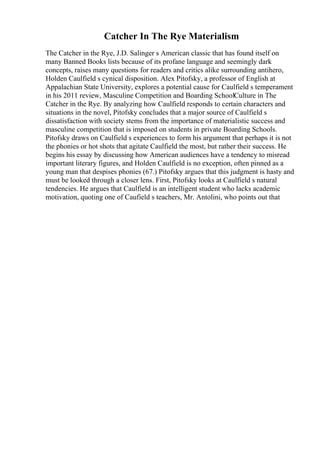 Catcher In The Rye Materialism
The Catcher in the Rye, J.D. Salinger s American classic that has found itself on
many Banned Books lists because of its profane language and seemingly dark
concepts, raises many questions for readers and critics alike surrounding antihero,
Holden Caulfield s cynical disposition. Alex Pitofsky, a professor of English at
Appalachian State University, explores a potential cause for Caulfield s temperament
in his 2011 review, Masculine Competition and Boarding SchoolCulture in The
Catcher in the Rye. By analyzing how Caulfield responds to certain characters and
situations in the novel, Pitofsky concludes that a major source of Caulfield s
dissatisfaction with society stems from the importance of materialistic success and
masculine competition that is imposed on students in private Boarding Schools.
Pitofsky draws on Caulfield s experiences to form his argument that perhaps it is not
the phonies or hot shots that agitate Caulfield the most, but rather their success. He
begins his essay by discussing how American audiences have a tendency to misread
important literary figures, and Holden Caulfield is no exception, often pinned as a
young man that despises phonies (67.) Pitofsky argues that this judgment is hasty and
must be looked through a closer lens. First, Pitofsky looks at Caulfield s natural
tendencies. He argues that Caulfield is an intelligent student who lacks academic
motivation, quoting one of Caufield s teachers, Mr. Antolini, who points out that
 