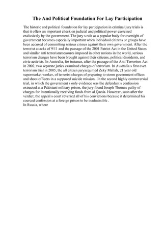 The And Political Foundation For Lay Participation
The historic and political foundation for lay participation in criminal jury trials is
that it offers an important check on judicial and political power exercised
exclusively by the government. The jury s role as a popular body for oversight of
government becomes especially important when individual citizens or groups have
been accused of committing serious crimes against their own government. After the
terrorist attacks of 9/11 and the passage of the 2001 Patriot Act in the United States
and similar anti terrorismmeasures imposed in other nations in the world, serious
terrorism charges have been brought against their citizens, political dissidents, and
civic activists. In Australia, for instance, after the passage of the Anti Terrorism Act
in 2002, two separate juries examined charges of terrorism. In Australia s first ever
terrorism trial in 2005, the all citizen juryacquitted Zeky Mallah, 21 year old
supermarket worker, of terrorist charges of preparing to storm government offices
and shoot officers in a supposed suicide mission . In the second highly controversial
trial, in which the government s only evidence was the defendant s confession
extracted at a Pakistani military prison, the jury found Joseph Thomas guilty of
charges for intentionally receiving funds from al Qaeda. However, soon after the
verdict, the appeal s court reversed all of his convictions because it determined his
coerced confession at a foreign prison to be inadmissible .
In Russia, where
 