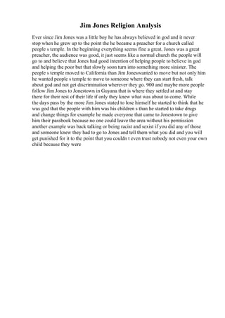 Jim Jones Religion Analysis
Ever since Jim Jones was a little boy he has always believed in god and it never
stop when he grew up to the point the he became a preacher for a church called
people s temple. In the beginning everything seems fine a great, Jones was a great
preacher, the audience was good, it just seems like a normal church the people will
go to and believe that Jones had good intention of helping people to believe in god
and helping the poor but that slowly soon turn into something more sinister. The
people s temple moved to California than Jim Joneswanted to move but not only him
he wanted people s temple to move to someone where they can start fresh, talk
about god and not get discrimination wherever they go. 900 and maybe more people
follow Jim Jones to Jonestown in Guyana that is where they settled at and stay
there for their rest of their life if only they knew what was about to come. While
the days pass by the more Jim Jones stated to lose himself he started to think that he
was god that the people with him was his children s than he started to take drugs
and change things for example he made everyone that came to Jonestown to give
him their passbook because no one could leave the area without his permission
another example was back talking or being racist and sexist if you did any of those
and someone knew they had to go to Jones and tell them what you did and you will
get punished for it to the point that you couldn t even trust nobody not even your own
child because they were
 