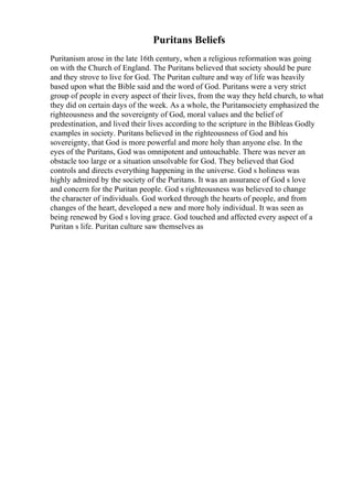 Puritans Beliefs
Puritanism arose in the late 16th century, when a religious reformation was going
on with the Church of England. The Puritans believed that society should be pure
and they strove to live for God. The Puritan culture and way of life was heavily
based upon what the Bible said and the word of God. Puritans were a very strict
group of people in every aspect of their lives, from the way they held church, to what
they did on certain days of the week. As a whole, the Puritansociety emphasized the
righteousness and the sovereignty of God, moral values and the belief of
predestination, and lived their lives according to the scripture in the Bibleas Godly
examples in society. Puritans believed in the righteousness of God and his
sovereignty, that God is more powerful and more holy than anyone else. In the
eyes of the Puritans, God was omnipotent and untouchable. There was never an
obstacle too large or a situation unsolvable for God. They believed that God
controls and directs everything happening in the universe. God s holiness was
highly admired by the society of the Puritans. It was an assurance of God s love
and concern for the Puritan people. God s righteousness was believed to change
the character of individuals. God worked through the hearts of people, and from
changes of the heart, developed a new and more holy individual. It was seen as
being renewed by God s loving grace. God touched and affected every aspect of a
Puritan s life. Puritan culture saw themselves as
 