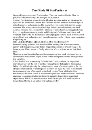 Case Study Of Eco-Feminism
Women Empowerment and Eco feminism: Two case studies of India; Bihar in
perspective Ssubmitted By: Rai Dhingra A6030115038
Abstract Eco feminism grows from the idea that a woman s ethic are closer and in
sync with the nature than a man s .Eco feminists address and treat woman s right on
natural resources as human right. But woman have no control and right on natural
resources. The history of woman s land right in India and other country of South
Asia has been and will continue to be a history of contestation and struggle at every
level i.e. legal administrative, social and ideological. Cultivated land, forest and
water are, and will be the most crucial form of property in rural India. Women direct
ownership of land and control over natural resources can be ... Show more content on
Helpwriting.net ...
THE LINK BETWEEN STOCK PRICES AND THE ECONOMY
Economic theory proposes that there should be a strong link between economic
activity and stock prices, given that its price is the discounted present value of the
firm s payout. If this payout is finally a function of real activity, such a link should
exist.
There are several theoretical propositions suggesting how stock prices can have a
direct impact on economic output, which further strengthens the link amongst these
two variables.
1.The first link was proposed by Tobin in 1969. The focus is on the impact that
share prices have on the cost of capital. The coefficient that captures this is called
Tobin s Q, which is given by the ratio of market value of current capital to the cost
of replacement capital. When the prices of shares are high, the value of the firm to
the replacement cost of its capital is also high i.e., the Tobin s Q is also high.
Furthermore, this leads to rise in investment expenditure and thus causes a rise in the
aggregate economic output as for firms it is easier to finance their investment
expenditures. This is because investment would be simpler as it would require a
lower share offering in a situation of a higher price for
 