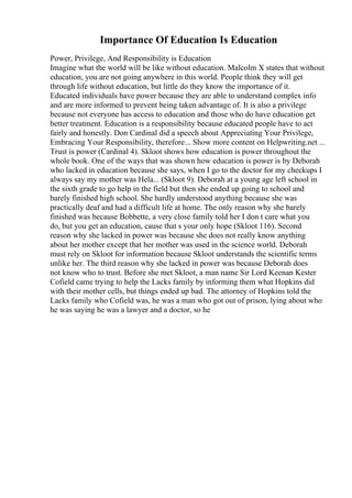 Importance Of Education Is Education
Power, Privilege, And Responsibility is Education
Imagine what the world will be like without education. Malcolm X states that without
education, you are not going anywhere in this world. People think they will get
through life without education, but little do they know the importance of it.
Educated individuals have power because they are able to understand complex info
and are more informed to prevent being taken advantage of. It is also a privilege
because not everyone has access to education and those who do have education get
better treatment. Education is a responsibility because educated people have to act
fairly and honestly. Don Cardinal did a speech about Appreciating Your Privilege,
Embracing Your Responsibility, therefore... Show more content on Helpwriting.net ...
Trust is power (Cardinal 4). Skloot shows how education is power throughout the
whole book. One of the ways that was shown how education is power is by Deborah
who lacked in education because she says, when I go to the doctor for my checkups I
always say my mother was Hela... (Skloot 9). Deborah at a young age left school in
the sixth grade to go help in the field but then she ended up going to school and
barely finished high school. She hardly understood anything because she was
practically deaf and had a difficult life at home. The only reason why she barely
finished was because Bobbette, a very close family told her I don t care what you
do, but you get an education, cause that s your only hope (Skloot 116). Second
reason why she lacked in power was because she does not really know anything
about her mother except that her mother was used in the science world. Deborah
must rely on Skloot for information because Skloot understands the scientific terms
unlike her. The third reason why she lacked in power was because Deborah does
not know who to trust. Before she met Skloot, a man name Sir Lord Keenan Kester
Cofield came trying to help the Lacks family by informing them what Hopkins did
with their mother cells, but things ended up bad. The attorney of Hopkins told the
Lacks family who Cofield was, he was a man who got out of prison, lying about who
he was saying he was a lawyer and a doctor, so he
 