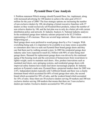 Pyramid Door Case Analysis
I. Problem statement Which strategy should Pyramid Door, Inc. implement, along
with increased advertising for 100 dealers to achieve the sales goal of $12.5
million for the year of 2006? The four strategic options are increasing the number
of non exclusive dealers by 100, developing a formal executive franchise with 27
dealers so they would exclusively sell Pyramid Door products, reduce the number of
non exlusive dealers by 100, and the last plan was to only do a better job with current
distribution policy and network. II. Industry Analysis A. National industry analysis:
In the residential garage door industry salesare projected to be $2.25 billion
representing a 2.4% increase. There are several large national... Show more content on
Helpwriting.net ...
Steel garage doors were preferred to wood garage door by a 9 to 1 margin. With
everything being said, it is important to be available in as many stores as possible
so consumers don t have to seek out Pyramid Door brand garage doors and they
can find them just by walking around a store. In 2005 the residential garage door
industry sales were expected to reach $2.2 billion with 90% of sales being steel
garage doors. Demand for replacement garage doors was driven by the continued
aging of the housing stock and the conversion of homeowners from wood doors to
lighter weight, easier to maintain steel doors. Also, product innovations such as
insulated steel doors, new springing systems, and residential garage doors with
improved safety features have made steel doors increasingly popular. B. Industry
analysis in Pyramid s trade area: Pyramid Door s projected market share for 2005 was
2.6%. Independent dealers typically sold 3 different brands and there was a clearly
dominant brand which accounted for 60% of total garage door sales, the second
brand which accounted for 30% of sales, and the weakest brand which accounted
for 10% of sales. Since there are 50 exclusive dealers serving 50 markets and 300 non
exclusive dealers serving 100 markets that means that there are 3 non exclusive
dealers per market. Exclusive dealers accounted for 70% of total
 