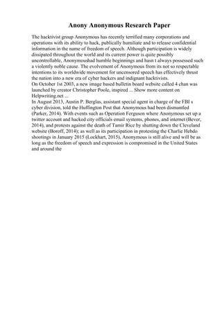 Anony Anonymous Research Paper
The hacktivist group Anonymous has recently terrified many corporations and
operations with its ability to hack, publically humiliate and to release confidential
information in the name of freedom of speech. Although participation is widely
dissipated throughout the world and its current power is quite possibly
uncontrollable, Anonymoushad humble beginnings and hasn t always possessed such
a violently noble cause. The evolvement of Anonymous from its not so respectable
intentions to its worldwide movement for uncensored speech has effectively thrust
the nation into a new era of cyber hackers and indignant hacktivists.
On October 1st 2003, a new image based bulletin board website called 4 chan was
launched by creator Christopher Poole, inspired ... Show more content on
Helpwriting.net ...
In August 2013, Austin P. Berglas, assistant special agent in charge of the FBI s
cyber division, told the Huffington Post that Anonymous had been dismantled
(Parker, 2014). With events such as Operation Ferguson where Anonymous set up a
twitter account and hacked city officials email systems, phones, and internet (Bever,
2014), and protests against the death of Tamir Rice by shutting down the Cleveland
website (Boroff, 2014); as well as its participation in protesting the Charlie Hebdo
shootings in January 2015 (Lockhart, 2015), Anonymous is still alive and will be as
long as the freedom of speech and expression is compromised in the United States
and around the
 
