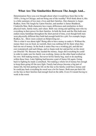 What Are The Similarities Between The Jungle And...
Determination Have you ever thought about what it would have been like in the
1930 s, living in Chicago, and not being one of the wealthy? Well think about it, this
is a little summary of two men s lives and their families. One character is Jurgis
Rudkus, from The Jungle by Upton Sinclair, and another is James Braddock,
Cinderella Man. Both characters have many differences and similarities in their
physical traits, family traits, and values. Both very strong and uplifting men who try
everything in their power for their families. In both the book and the film both men
endure many hardships throughout the short period of time, even though both men
were physically different they both had enough build for a job. For example Jurgis
Rudkus, he... Show more content on Helpwriting.net ...
This is what it was about right? Being able to have money to make it. Without the
money there was no food, no warmth, there was nothing left for them when they
had run out of money. In the book it states Ona was a working girl, and did not
own waterproofs and such things, and so Jurgis took her and put her on the street
car (Sinclair 78). Because they needed the money, Jurgis did everything he could
in order to make sure his family was working. James on the other hand worked on
his own. Still making money, but never let his family beg, steal or do anything
within those lines. Later fighting had become a part of James life again. Going
back to fighting he made a comeback. Not making a whole lot of money but enough
to keep them going till the next fight. Family had always become a big part of
James life, but him putting his life on the line so his family could have money and
he could pay back everything he owed was a lot for James. Both men put their life
on the line so their families had enough food on the table. Even if it meant having to
work in the worst
 